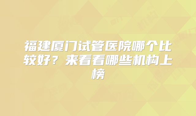福建厦门试管医院哪个比较好？来看看哪些机构上榜