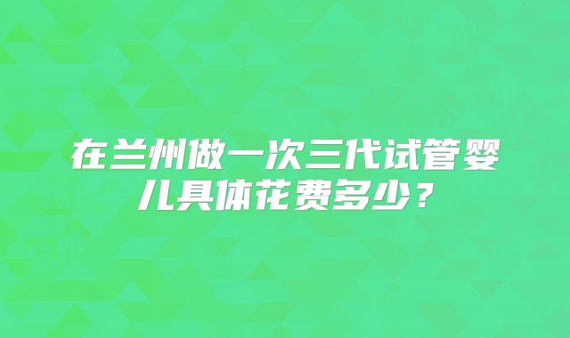 在兰州做一次三代试管婴儿具体花费多少？