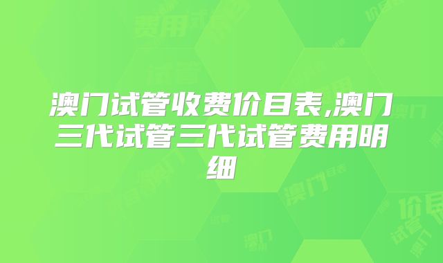 澳门试管收费价目表,澳门三代试管三代试管费用明细