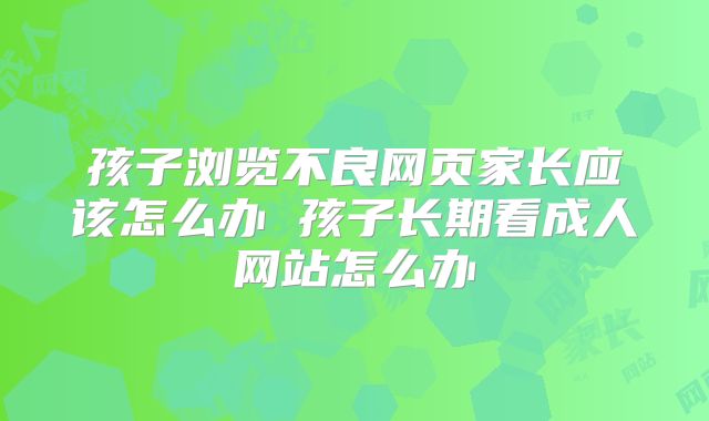 孩子浏览不良网页家长应该怎么办 孩子长期看成人网站怎么办