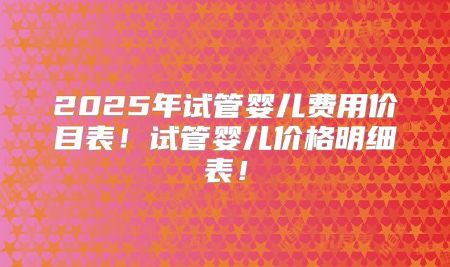 2025年试管婴儿费用价目表！试管婴儿价格明细表！