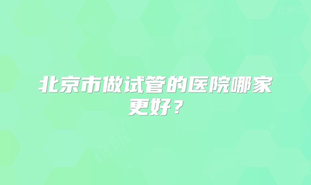 北京市做试管的医院哪家更好?