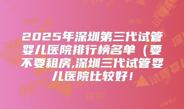 2025年深圳第三代试管婴儿医院排行榜名单（要不要租房,深圳三代试管婴儿医院比较好！