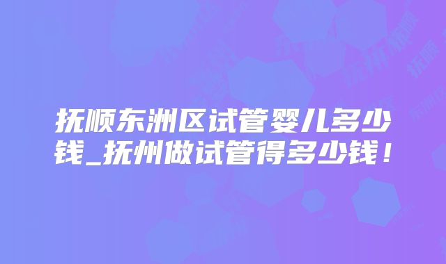 抚顺东洲区试管婴儿多少钱_抚州做试管得多少钱！