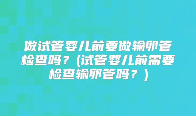 做试管婴儿前要做输卵管检查吗?(试管婴儿前需要检查输卵管吗?)