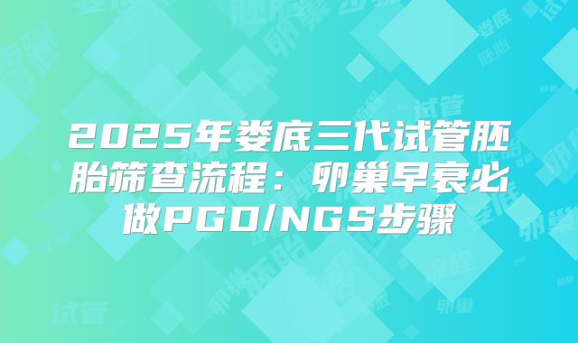 2025年娄底三代试管胚胎筛查流程：卵巢早衰必做PGD/NGS步骤