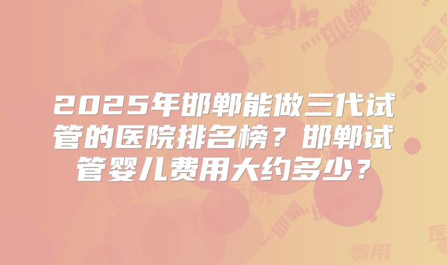 2025年邯郸能做三代试管的医院排名榜？邯郸试管婴儿费用大约多少？