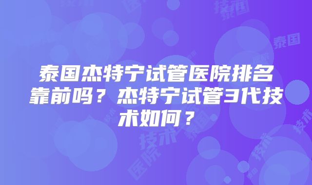 泰国杰特宁试管医院排名靠前吗？杰特宁试管3代技术如何？