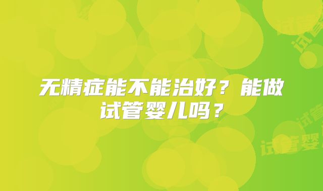 无精症能不能治好？能做试管婴儿吗？