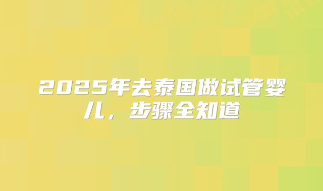 2025年去泰国做试管婴儿，步骤全知道