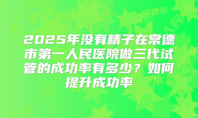 2025年没有精子在常德市第一人民医院做三代试管的成功率有多少？如何提升成功率