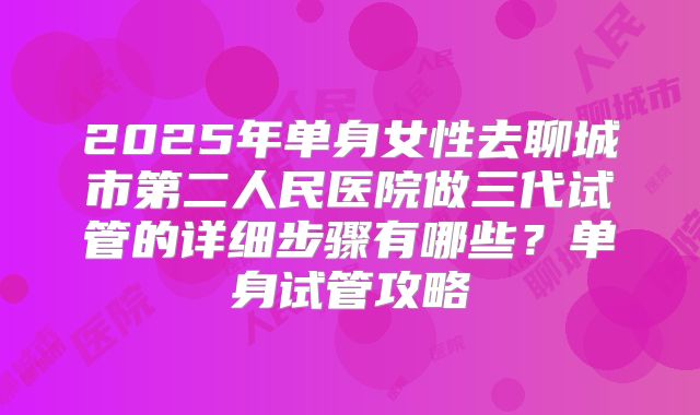 2025年单身女性去聊城市第二人民医院做三代试管的详细步骤有哪些?单身试管攻略