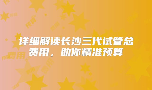 详细解读长沙三代试管总费用,助你精准预算