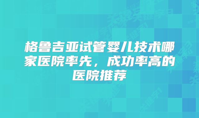 格鲁吉亚试管婴儿技术哪家医院率先,成功率高的医院推荐