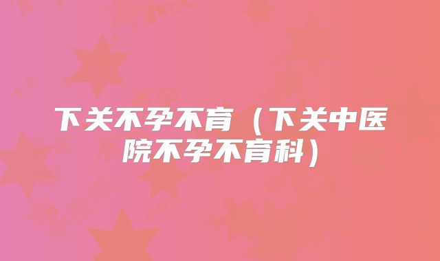 下关不孕不育（下关中医院不孕不育科）