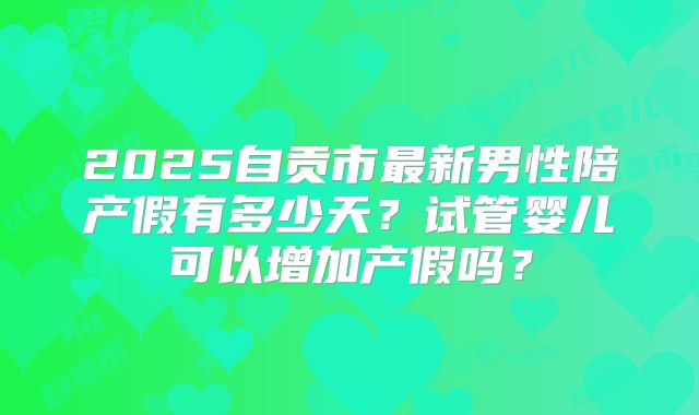 2025自贡市最新男性陪产假有多少天?试管婴儿可以增加产假吗?