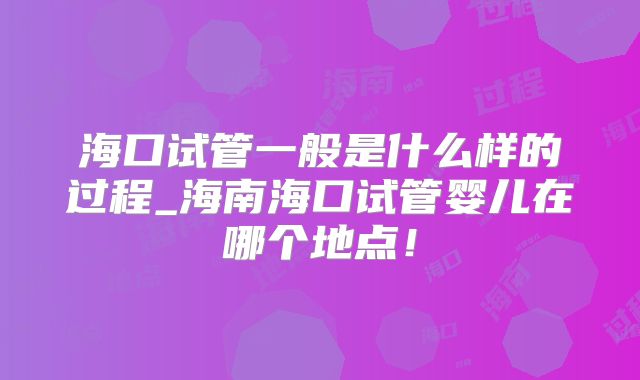 海口试管一般是什么样的过程_海南海口试管婴儿在哪个地点!
