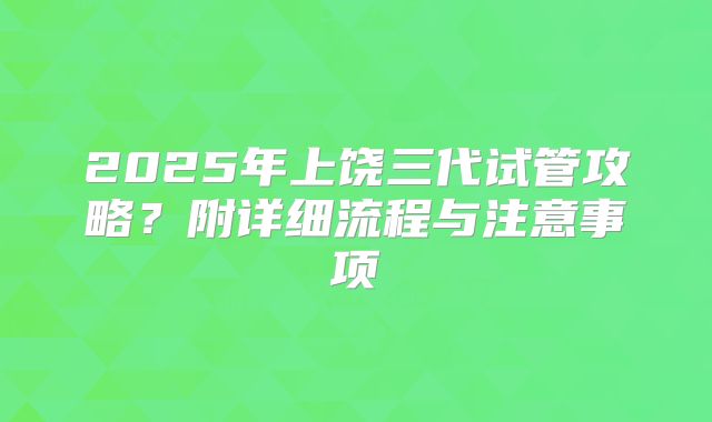 2025年上饶三代试管攻略?附详细流程与注意事项