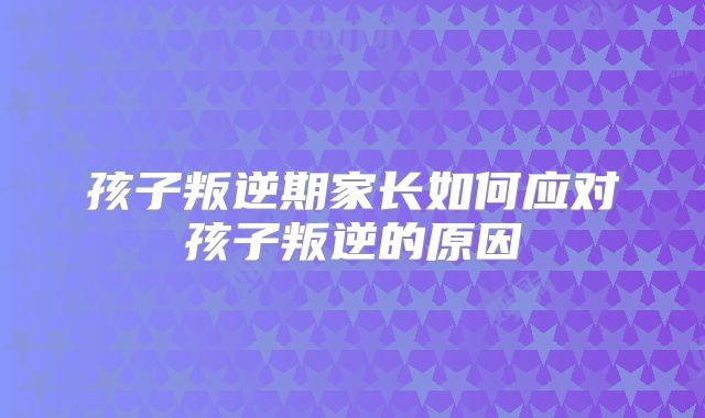 孩子叛逆期家长如何应对孩子叛逆的原因