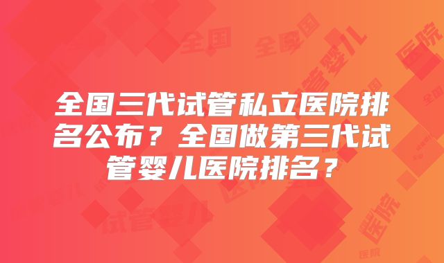 全国三代试管私立医院排名公布？全国做第三代试管婴儿医院排名？