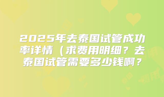 2025年去泰国试管成功率详情（求费用明细？去泰国试管需要多少钱啊？