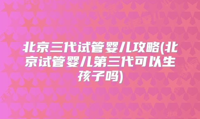 北京三代试管婴儿攻略(北京试管婴儿第三代可以生孩子吗)