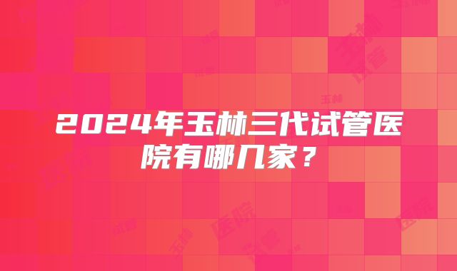 2024年玉林三代试管医院有哪几家？