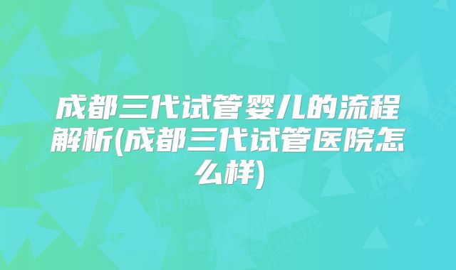 成都三代试管婴儿的流程解析(成都三代试管医院怎么样)