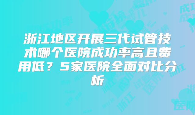 浙江地区开展三代试管技术哪个医院成功率高且费用低？5家医院全面对比分析