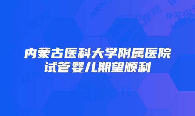 内蒙古医科大学附属医院试管婴儿期望顺利