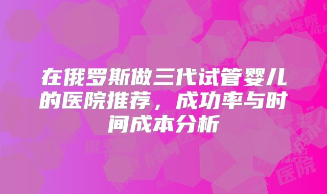 在俄罗斯做三代试管婴儿的医院推荐，成功率与时间成本分析