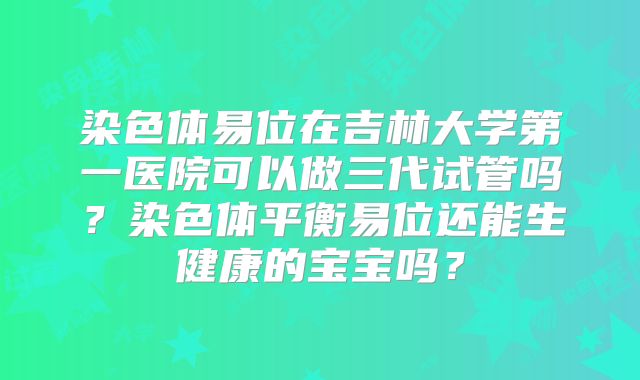 染色体易位在吉林大学第一医院可以做三代试管吗?染色体平衡易位还能生健康的宝宝吗?