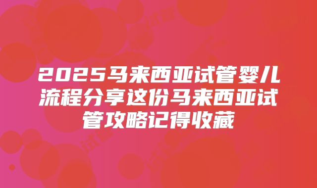 2025马来西亚试管婴儿流程分享这份马来西亚试管攻略记得收藏