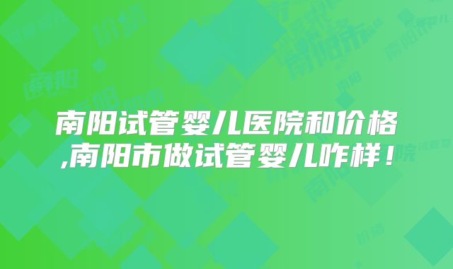 南阳试管婴儿医院和价格,南阳市做试管婴儿咋样！