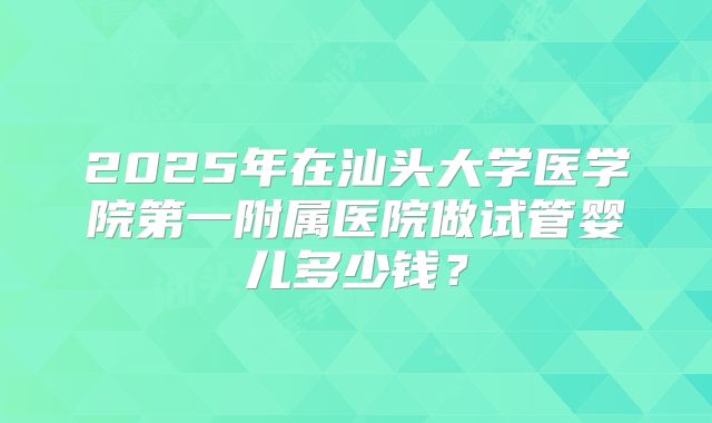 2025年在汕头大学医学院第一附属医院做试管婴儿多少钱?