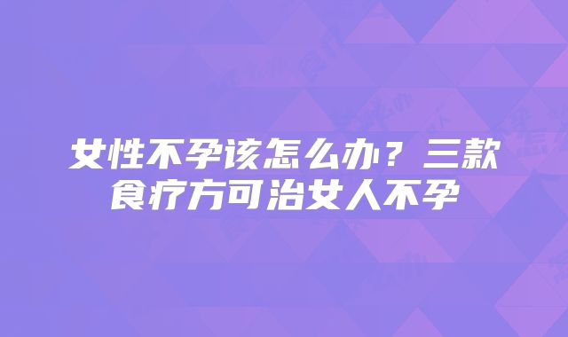 女性不孕该怎么办？三款食疗方可治女人不孕