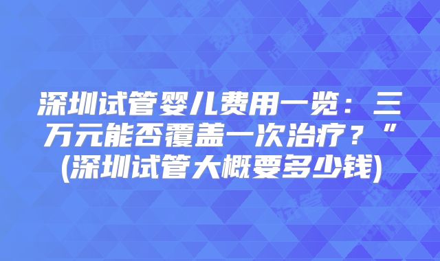 深圳试管婴儿费用一览:三万元能否覆盖一次治疗?”(深圳试管大概要多少钱)
