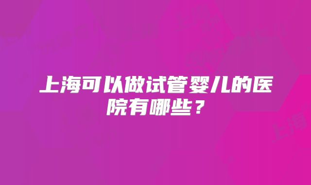 上海可以做试管婴儿的医院有哪些?