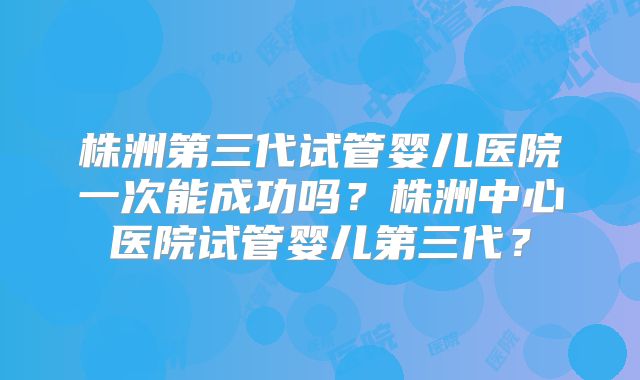 株洲第三代试管婴儿医院一次能成功吗？株洲中心医院试管婴儿第三代？