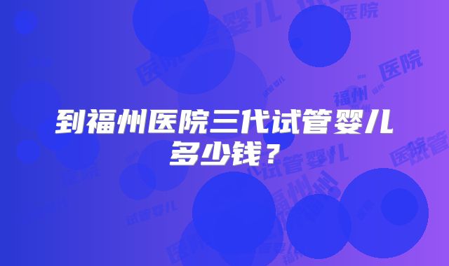 到福州医院三代试管婴儿多少钱？