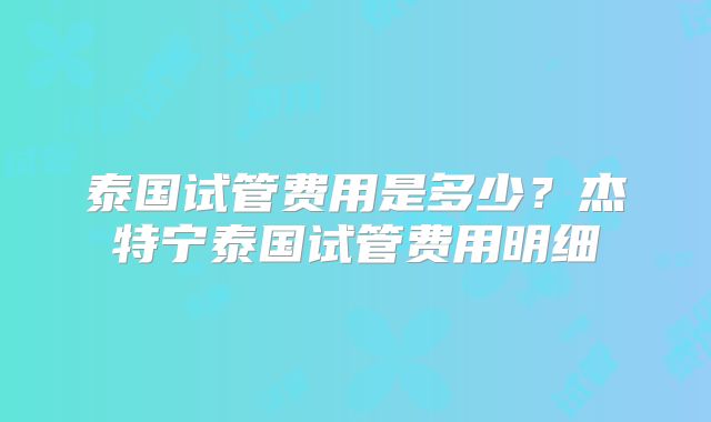 泰国试管费用是多少？杰特宁泰国试管费用明细