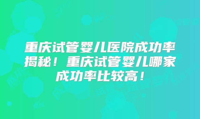 重庆试管婴儿医院成功率揭秘！重庆试管婴儿哪家成功率比较高！