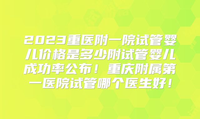 2023重医附一院试管婴儿价格是多少附试管婴儿成功率公布!重庆附属第一医院试管哪个医生好!
