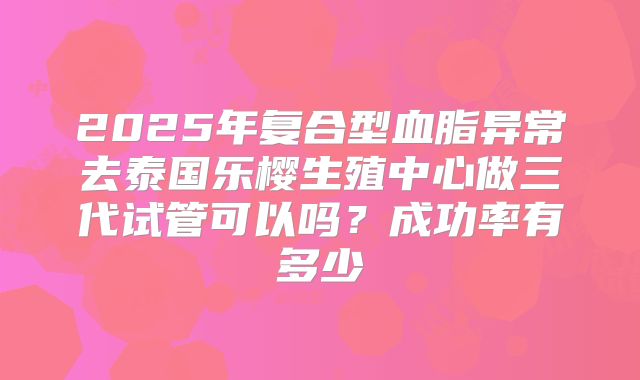 2025年复合型血脂异常去泰国乐樱生殖中心做三代试管可以吗?成功率有多少