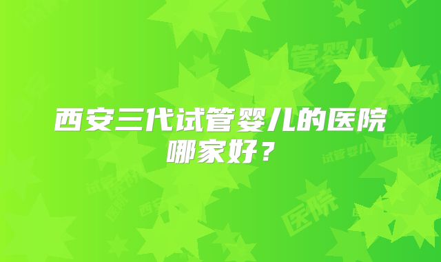 西安三代试管婴儿的医院哪家好?
