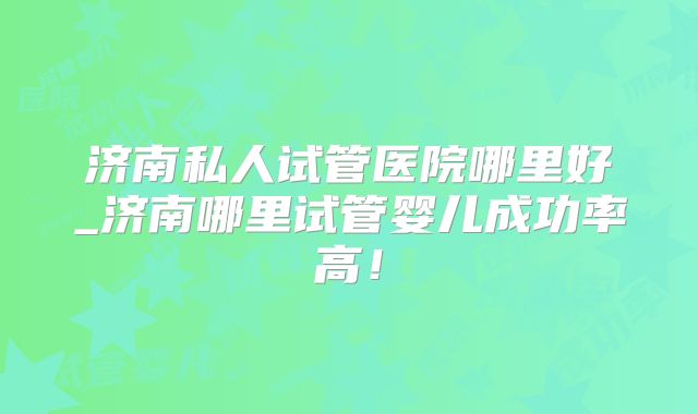 济南私人试管医院哪里好_济南哪里试管婴儿成功率高！