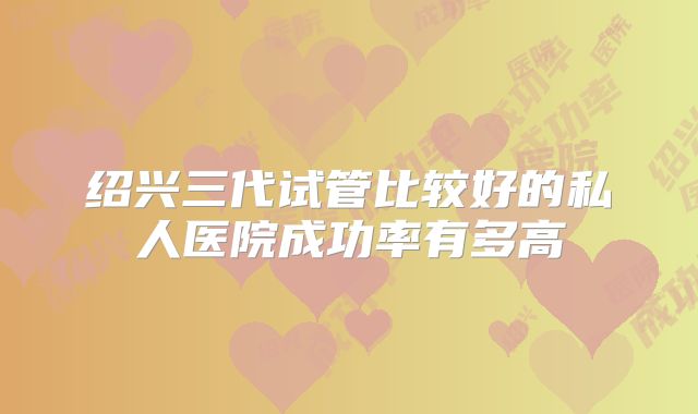 绍兴三代试管比较好的私人医院成功率有多高
