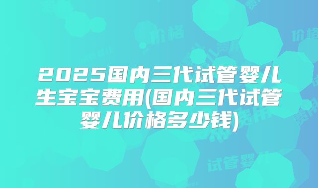 2025国内三代试管婴儿生宝宝费用(国内三代试管婴儿价格多少钱)