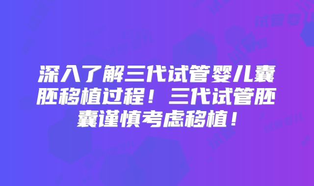 深入了解三代试管婴儿囊胚移植过程！三代试管胚囊谨慎考虑移植！