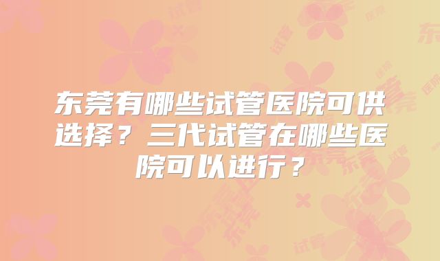 东莞有哪些试管医院可供选择？三代试管在哪些医院可以进行？